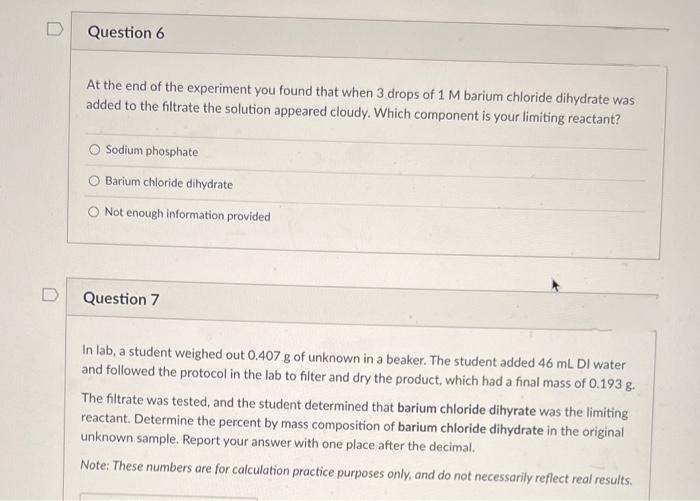 Question 6
At the end of the experiment you found that when 3 drops of 1 M barium chloride dihydrate was
added to the filtrate the solution appeared cloudy. Which component is your limiting reactant?
O Sodium phosphate
Barium chloride dihydrate
Not enough information provided
D
Question 7
In lab, a student weighed out 0.407 g of unknown in a beaker. The student added 46 mL DI water
and followed the protocol in the lab to filter and dry the product, which had a final mass of 0.193 g.
The filtrate was tested, and the student determined that barium chloride dihyrate was the limiting
reactant. Determine the percent by mass composition of barium chloride dihydrate in the original
unknown sample. Report your answer with one place after the decimal.
Note: These numbers are for calculation practice purposes only, and do not necessarily reflect real results.
