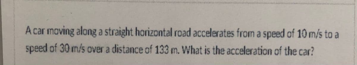 A car moving along a straight horizontal road accelerates from a speed of 10 m/s to a
speed of 30 m/s over a distance of 133 m. What is the acceleration of the car?
