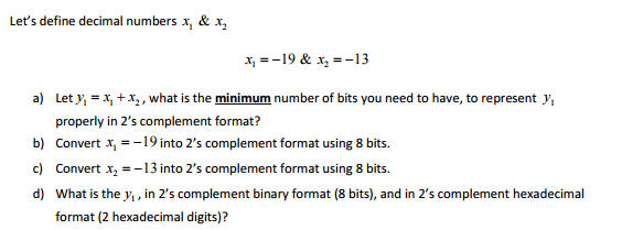 Let's define decimal numbers x, & x₂
x₁ = -19 & x₂ = -13
a) Let y₁ = x₁ + x₂, what is the minimum number of bits you need to have, to represent y₁
properly in 2's complement format?
b) Convert x₁ = -19 into 2's complement format using 8 bits.
c) Convert x₂ = -13 into 2's complement format using 8 bits.
d) What is the y₁, in 2's complement binary format (8 bits), and in 2's complement hexadecimal
format (2 hexadecimal digits)?