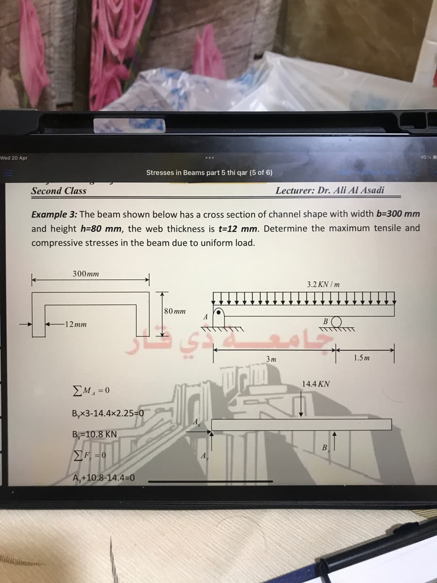 Wed 20 Apr
45%
Stresses in Beams part 5 thi qar (5 of 6)
Second Class
Lecturer: Dr. Ali Al Asadi
Example 3: The beam shown below has a cross section of channel shape with width b=300 mm
and height h=80 mm, the web thickness is t=12 mm. Determine the maximum tensile and
compressive stresses in the beam due to uniform load.
300mm
3.2 KN / m
80 mm
-12 mm
3 m
1.5 m
14.4 KN
EM, =0
B,x3-14.4x2.25=0
B=10.8 KN
B
F = 0
A
A,+10.8-14.4=0
