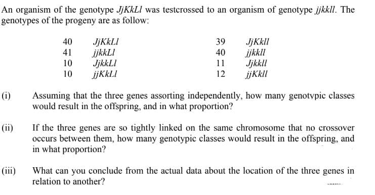 An organism of the genotype JJKKLI was testcrossed to an organism of genotype jkkll. The
genotypes of the progeny are as follow:
JJKKLI
ijkkLI
JjkkLI
ijKkLI
JjKkll
ijkkll
Jjkkll
ijKkl
40
39
40
11
41
10
10
12
(i)
Assuming that the three genes assorting independently, how many genotypic classes
would result in the offspring, and in what proportion?
If the three genes are so tightly linked on the same chromosome that no crossover
occurs between them, how many genotypic classes would result in the offspring, and
in what proportion?
(ii)
(iii)
What can you conclude from the actual data about the location of the three genes in
relation to another?
