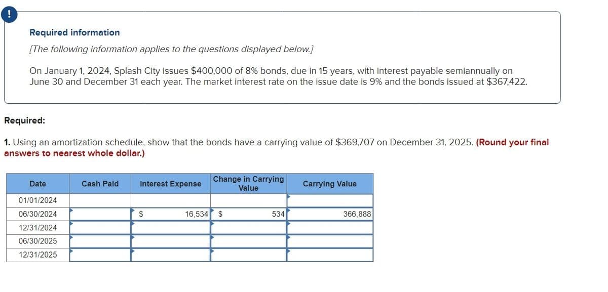 !
Required information
[The following information applies to the questions displayed below.]
On January 1, 2024, Splash City issues $400,000 of 8% bonds, due in 15 years, with interest payable semiannually on
June 30 and December 31 each year. The market interest rate on the issue date is 9% and the bonds issued at $367,422.
Required:
1. Using an amortization schedule, show that the bonds have a carrying value of $369,707 on December 31, 2025. (Round your final
answers to nearest whole dollar.)
Date
Cash Paid
Interest Expense
Change in Carrying
Value
Carrying Value
01/01/2024
06/30/2024
12/31/2024
06/30/2025
12/31/2025
$
16,534 $
534
366,888