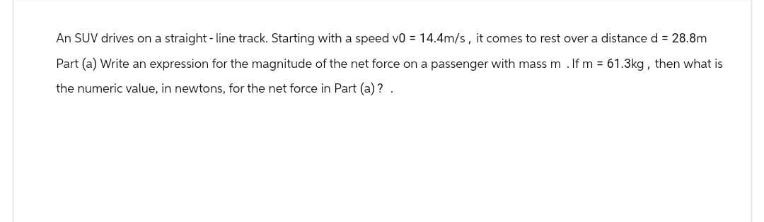 An SUV drives on a straight-line track. Starting with a speed v0 = 14.4m/s, it comes to rest over a distance d = 28.8m
Part (a) Write an expression for the magnitude of the net force on a passenger with mass m . If m = 61.3kg, then what is
the numeric value, in newtons, for the net force in Part (a)? .