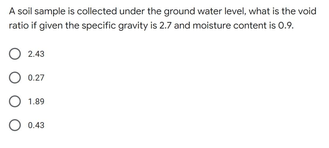 A soil sample is collected under the ground water level, what is the void
ratio if given the specific gravity is 2.7 and moisture content is O.9.
O 2.43
O 0.27
O 1.89
O 0.43
