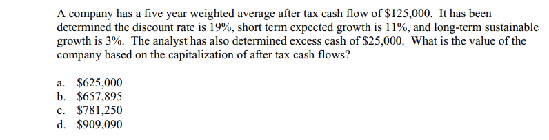 A company has a five year weighted average after tax cash flow of $125,000. It has been
determined the discount rate is 19%, short term expected growth is 11%, and long-term sustainable
growth is 3%. The analyst has also determined excess cash of $25,000. What is the value of the
company based on the capitalization of after tax cash flows?
a. $625,000
b. $657,895
c. $781,250
d. $909,090