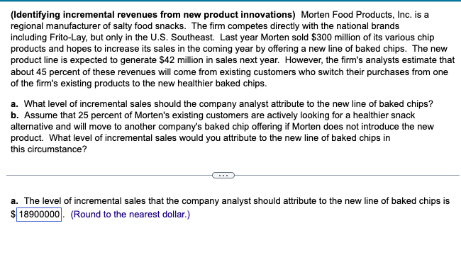 (Identifying incremental revenues from new product innovations) Morten Food Products, Inc. is a
regional manufacturer of salty food snacks. The firm competes directly with the national brands
including Frito-Lay, but only in the U.S. Southeast. Last year Morten sold $300 million of its various chip
products and hopes to increase its sales in the coming year by offering a new line of baked chips. The new
product line is expected to generate $42 million in sales next year. However, the firm's analysts estimate that
about 45 percent of these revenues will come from existing customers who switch their purchases from one
of the firm's existing products to the new healthier baked chips.
a. What level of incremental sales should the company analyst attribute to the new line of baked chips?
b. Assume that 25 percent of Morten's existing customers are actively looking for a healthier snack
alternative and will move to another company's baked chip offering if Morten does not introduce the new
product. What level of incremental sales would you attribute to the new line of baked chips in
this circumstance?
a. The level of incremental sales that the company analyst should attribute to the new line of baked chips is
18900000. (Round to the nearest dollar.)
