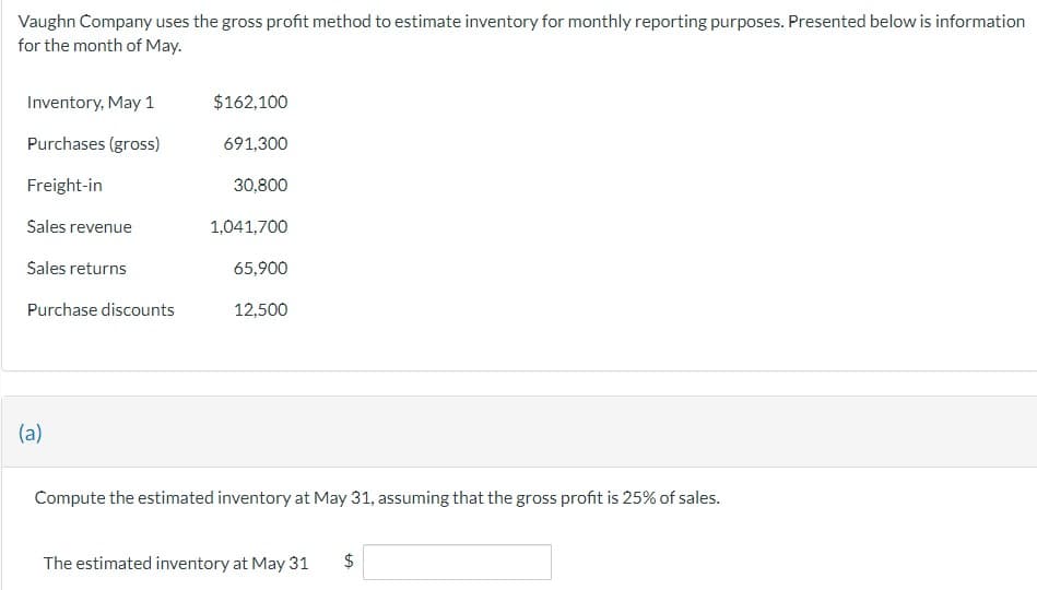 Vaughn Company uses the gross profit method to estimate inventory for monthly reporting purposes. Presented below is information
for the month of May.
Inventory, May 1
$162,100
Purchases (gross)
691,300
Freight-in
30,800
Sales revenue
1,041,700
Sales returns
65,900
Purchase discounts
12,500
(a)
Compute the estimated inventory at May 31, assuming that the gross profit is 25% of sales.
The estimated inventory at May 31
$