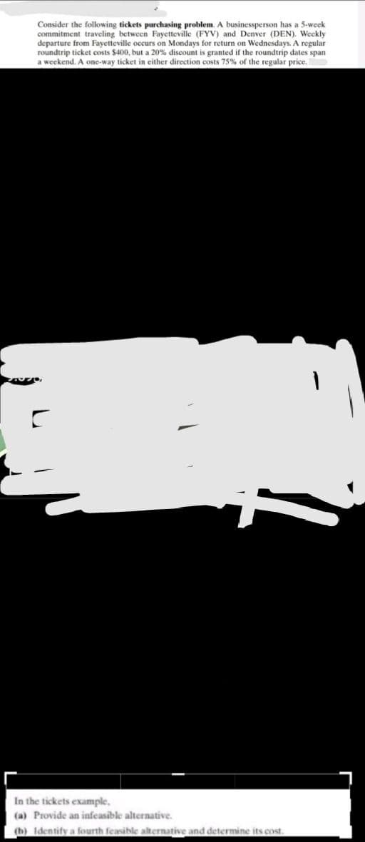 Consider the following tickets purchasing problem. A businessperson has a 5-week.
commitment traveling between Fayetteville (FYV) and Denver (DEN). Weekly
departure from Fayetteville occurs on Mondays for return on Wednesdays. A regular
roundtrip ticket costs $400, but a 20% discount is granted if the roundtrip dates span
a weekend. A one-way ticket in either direction costs 75% of the regular price.
i
In the tickets example,
(a) Provide an infeasible alternative.
(b) Identify a fourth feasible alternative and determine its cost.