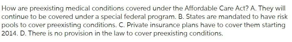 How are preexisting medical conditions covered under the Affordable Care Act? A. They will
continue to be covered under a special federal program. B. States are mandated to have risk
pools to cover preexisting conditions. C. Private insurance plans have to cover them starting
2014. D. There is no provision in the law to cover preexisting conditions.