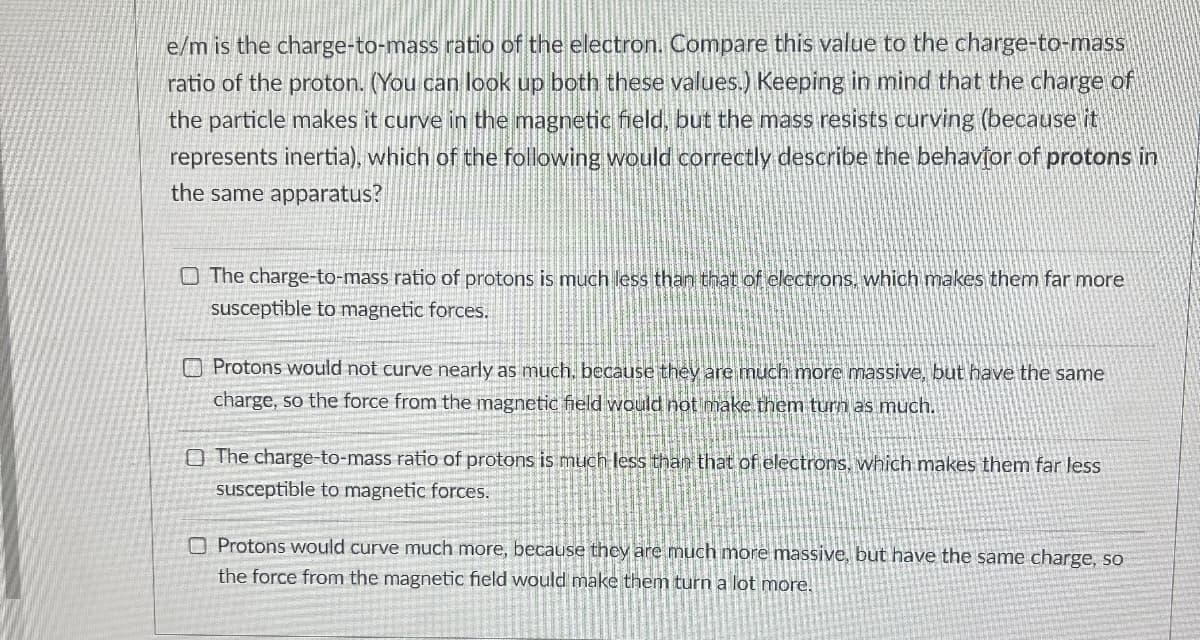 e/m is the charge-to-mass ratio of the electron. Compare this value to the charge-to-mass
ratio of the proton. (You can look up both these values.) Keeping in mind that the charge of
the particle makes it curve in the magnetic field, but the mass resists curving (because it
represents inertia), which of the following would correctly describe the behavior of protons in
the same apparatus?
The charge-to-mass ratio of protons is much less than that of electrons, which makes them far more
susceptible to magnetic forces.
Protons would not curve nearly as much, because they are much more massive, but have the same
charge, so the force from the magnetic field would not make them turn as much.
The charge-to-mass ratio of protons is much less than that of electrons, which makes them far less
susceptible to magnetic forces.
Protons would curve much more, because they are much more massive, but have the same charge, so
the force from the magnetic field would make them turn a lot more.
