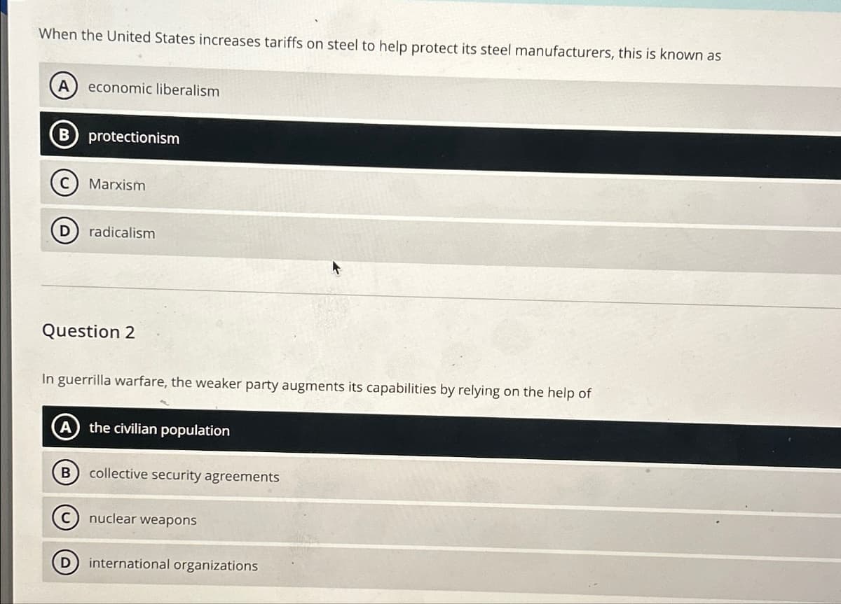 When the United States increases tariffs on steel to help protect its steel manufacturers, this is known as
A
economic liberalism
protectionism
Marxism
D radicalism
Question 2
In guerrilla warfare, the weaker party augments its capabilities by relying on the help of
A) the civilian population
B
collective security agreements
nuclear weapons
D
international organizations