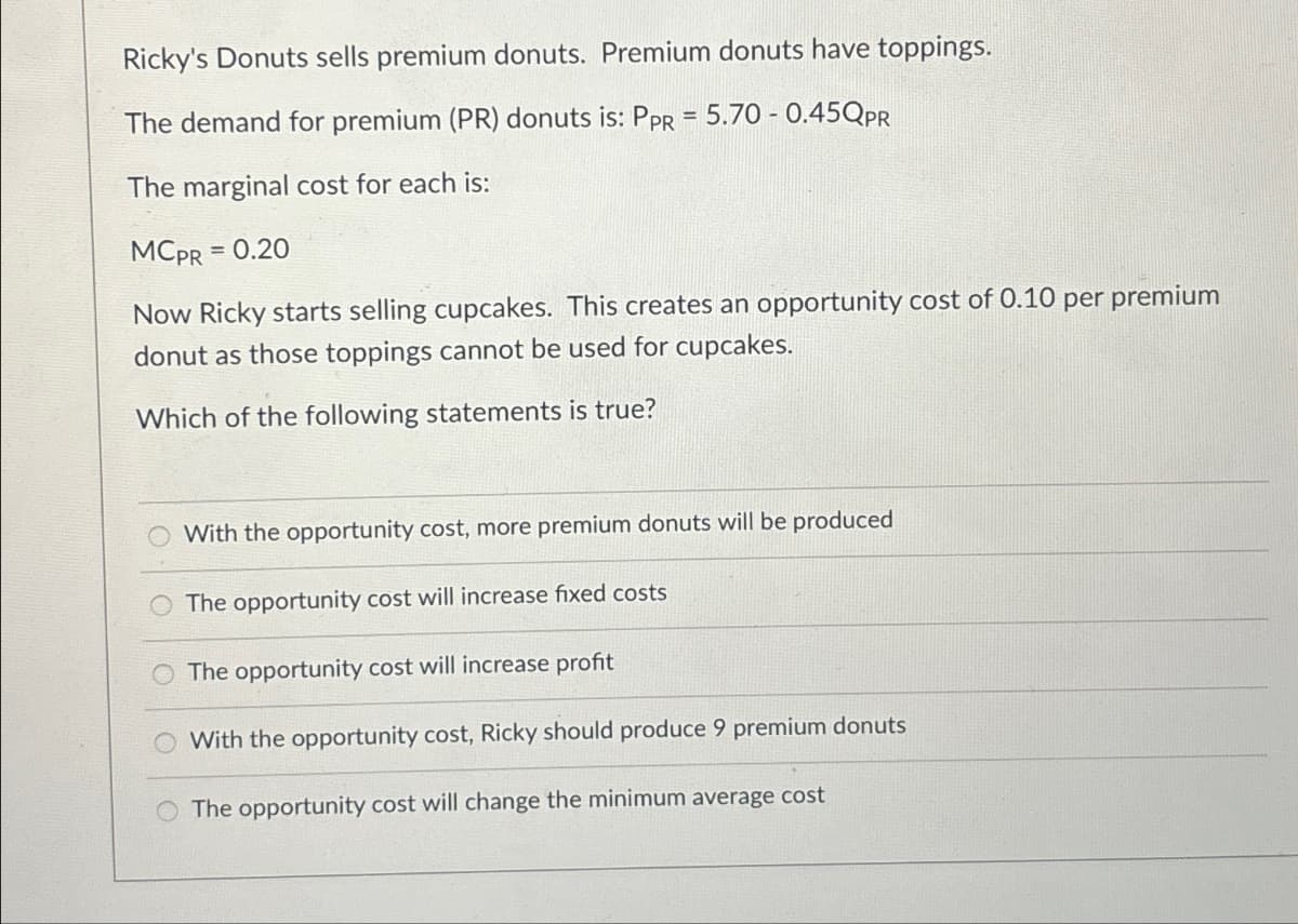 Ricky's Donuts sells premium donuts. Premium donuts have toppings.
The demand for premium (PR) donuts is: PPR = 5.70 -0.45QPR
The marginal cost for each is:
MCPR
= 0.20
Now Ricky starts selling cupcakes. This creates an opportunity cost of 0.10 per premium
donut as those toppings cannot be used for cupcakes.
Which of the following statements is true?
With the opportunity cost, more premium donuts will be produced
The opportunity cost will increase fixed costs
The opportunity cost will increase profit
With the opportunity cost, Ricky should produce 9 premium donuts
The opportunity cost will change the minimum average cost