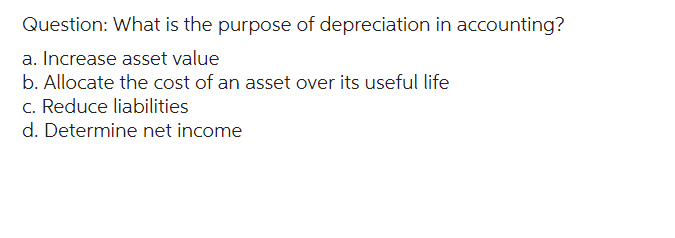 Question: What is the purpose of depreciation in accounting?
a. Increase asset value
b. Allocate the cost of an asset over its useful life
c. Reduce liabilities
d. Determine net income