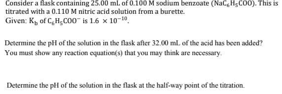Consider a flask containing 25.00 mL of 0.100M sodium benzoate (NaC, H5C00). This is
titrated with a 0.110 M nitric acid solution from a burette.
Given: K, of C,H;co0" is 1.6 x 10-10.
Determine the pH of the solution in the flask after 32.00 mL of the acid has been added?
You must show any reaction equation(s) that you may think are necessary.
Determine the pH of the solution in the flask at the half-way point of the titration.
