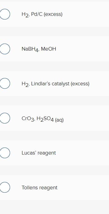 H2, Pd/C (excess)
NaBH4, MEOH
H2, Lindlar's catalyst (excess)
Cro3, H2S04 (aq)
Lucas' reagent
Tollens reagent
