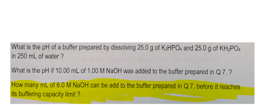 What is the pH of a buffer prepared by dissolving 25.0 g of K₂HPO4 and 25.0 g of KH₂PO4
in 250 mL of water?
What is the pH if 10.00 mL of 1.00 M NaOH was added to the buffer prepared in Q 7.?
How many mL of 6.0 M NaOH can be add to the buffer prepared in Q 7. before it reaches
its buffering capacity limit ?
