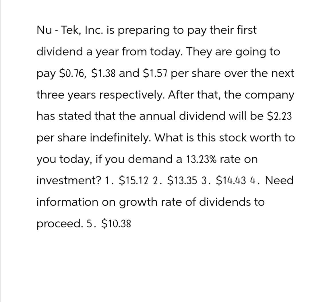 Nu - Tek, Inc. is preparing to pay their first
dividend a year from today. They are going to
pay $0.76, $1.38 and $1.57 per share over the next
three years respectively. After that, the company
has stated that the annual dividend will be $2.23
per share indefinitely. What is this stock worth to
you today, if you demand a 13.23% rate on
investment? 1. $15.12 2. $13.35 3. $14.43 4. Need
information on growth rate of dividends to
proceed. 5. $10.38