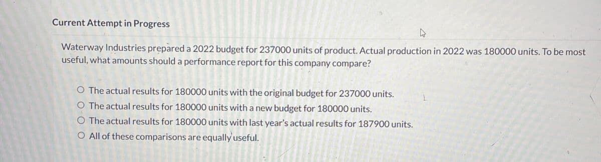 Current Attempt in Progress
Waterway Industries prepared a 2022 budget for 237000 units of product. Actual production in 2022 was 180000 units. To be most
useful, what amounts should a performance report for this company compare?
O The actual results for 180000 units with the original budget for 237000 units.
O The actual results for 180000 units with a new budget for 180000 units.
O The actual results for 180000 units with last year's actual results for 187900 units.
O All of these comparisons are equally useful.