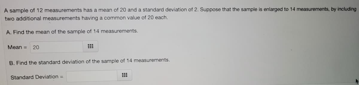 A sample of 12 measurements has a mean of 20 and a standard deviation of 2. Suppose that the sample is enlarged to 14 measurements, by including
two additional measurements having a common value of 20 each.
A. Find the mean of the sample of 14 measurements.
Mean =
20
B. Find the standard deviation of the sample of 14 measurements.
Standard Deviation =
