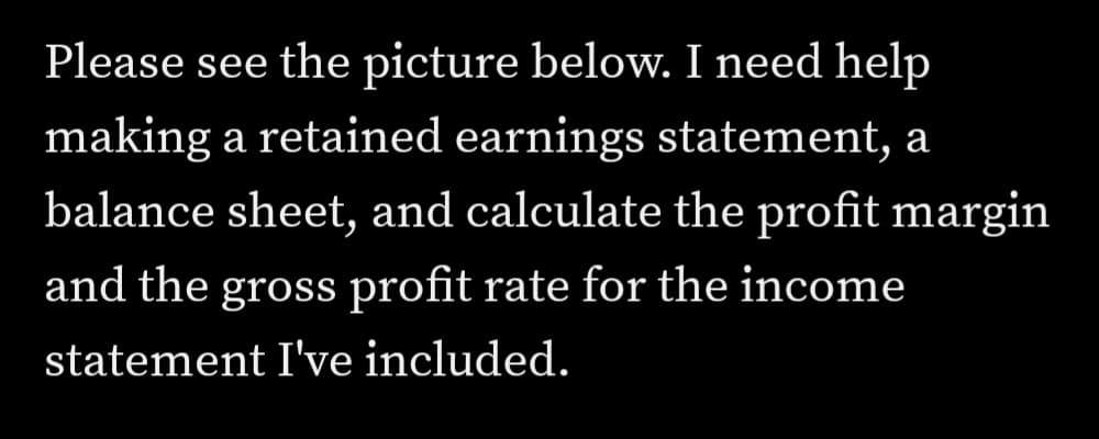 Please see the picture below. I need help
making a retained earnings statement,
а
balance sheet, and calculate the profit margin
and the gross profit rate for the income
statement I've included.
