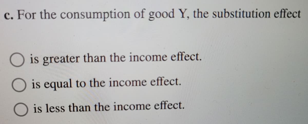 c. For the consumption of good Y, the substitution effect
is greater than the income effect.
is equal to the income effect.
is less than the income effect.
