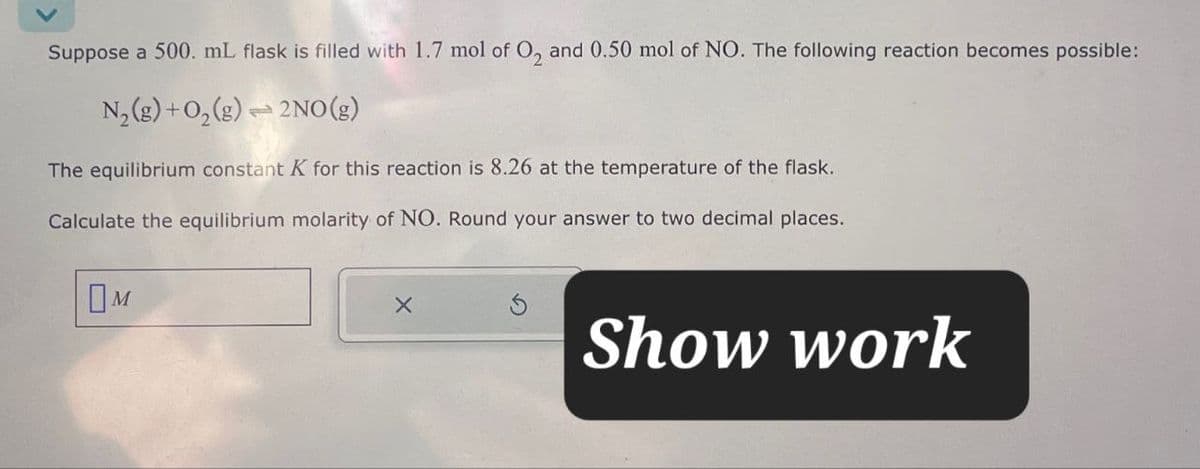Suppose a 500. mL flask is filled with 1.7 mol of O2 and 0.50 mol of NO. The following reaction becomes possible:
N2(g) + O2(g)
2NO(g)
The equilibrium constant K for this reaction is 8.26 at the temperature of the flask.
Calculate the equilibrium molarity of NO. Round your answer to two decimal places.
Ом
Show work