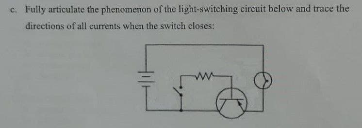 c. Fully articulate the phenomenon of the light-switching circuit below and trace the
directions of all currents when the switch closes: