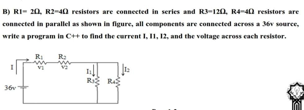 B) R1= 20, R2=40 resistors are connected in series and R3=120, R4=4Q resistors are
connected in parallel as shown in figure, all components are connected across a 36v source,
write a program in C++ to find the current I, I1, I2, and the voltage across each resistor.
R1
R2
V2
R32
R42
36v
