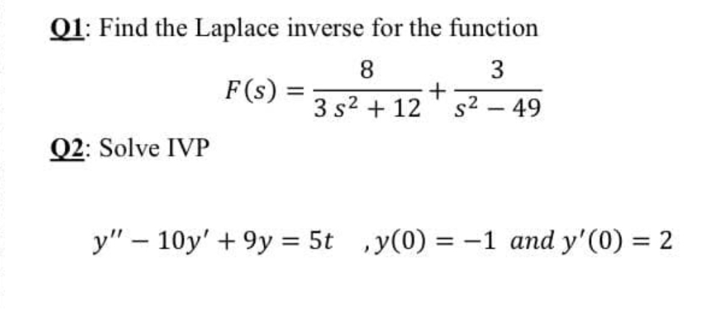 Q1: Find the Laplace inverse for the function
8
3
F(s) =
3 s2 + 12
s2 – 49
Q2: Solve IVP
y" – 10y' + 9y = 5t ,y(0) = -1 and y'(0) = 2
%3D
%3D
