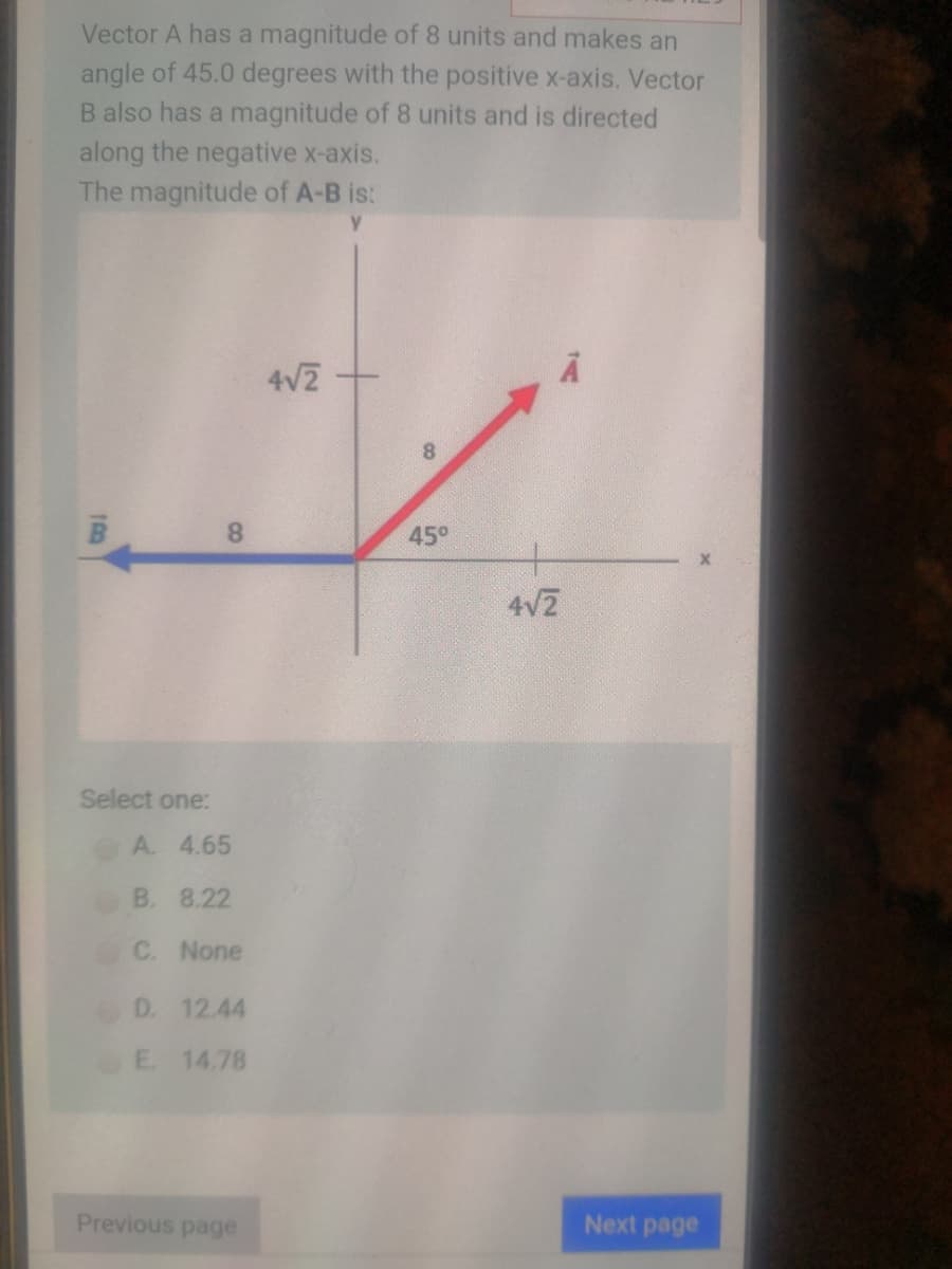 Vector A has a magnitude of 8 units and makes an
angle of 45.0 degrees with the positive x-axis. Vector
B also has a magnitude of 8 units and is directed
along the negative x-axis.
The magnitude of A-B is:
4V2
8.
8.
45°
4V2
Select one:
A. 4.65
B. 8.22
C. None
D. 12.44
E. 14.78
Previous page
Next page

