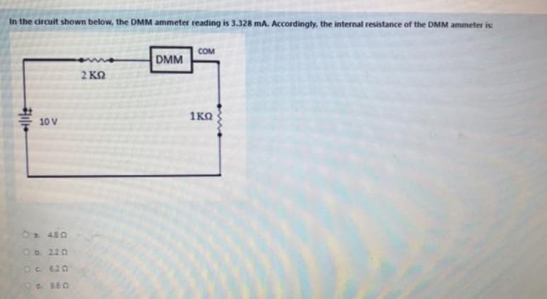 In the circuit shown below, the DMM ammeter reading is 3.328 mA. Accordingly, the internal resistance of the DMM ammeter is:
COM
DMM
2 KQ
1KO
10 V
480
Ob 220
Oc 620
d. 9.60
