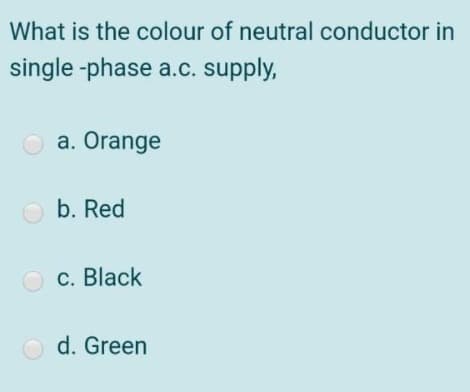 What is the colour of neutral conductor in
single -phase a.c. supply,
a. Orange
O b. Red
O c. Black
O d. Green
