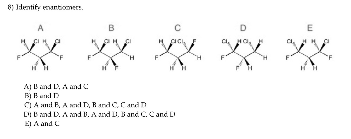 8) Identify enantiomers.
C
E
A
CI H
ICL
F
CI
H Cle
H.
CI
H.
CI H
CI
CI
H.
F
H.
'F
'F
H.
F
H
H.
F
H H
H.
A) B and D, A and C
B) B and D
C) A and B, A and D, B and C, C and D
D) B and D, A and B, A and D, B and C, C and D
E) A and C
