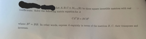 Let A, B,C M.(R) be three square invertible matrices with real
coefficients. Solve the following matrix equation for A
CAT B-BCB¹
where B²BB. In other words, express A expicitly in terms of the matrices B, C, their transposes and
inverses.
