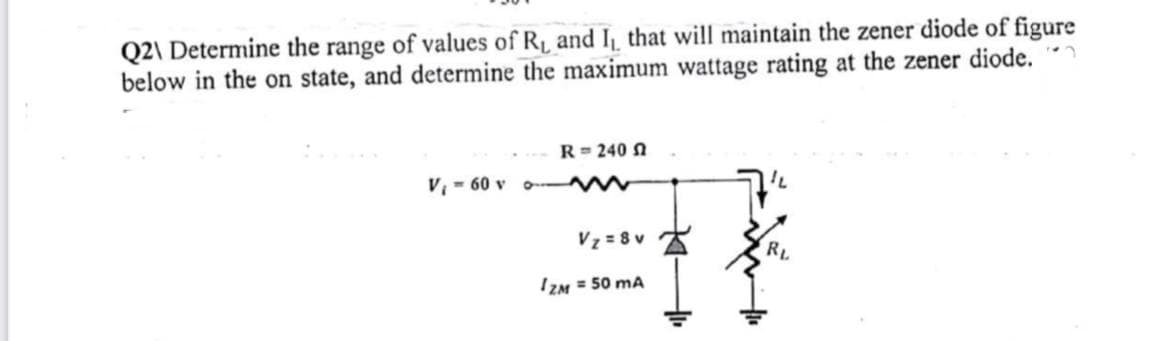 Q2\ Determine the range of values of R₁ and I₁, that will maintain the zener diode of figure
below in the on state, and determine the maximum wattage rating at the zener diode.
R = 240 f
www
V₁60 v o-
V₂=8v
RL
IZM = 50 mA