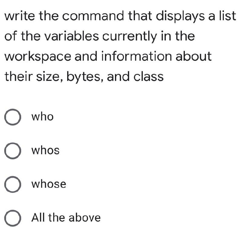 write the command that displays a list
of the variables currently in the
workspace and information about
their size, bytes, and class
O who
O whos
O whose
O All the above