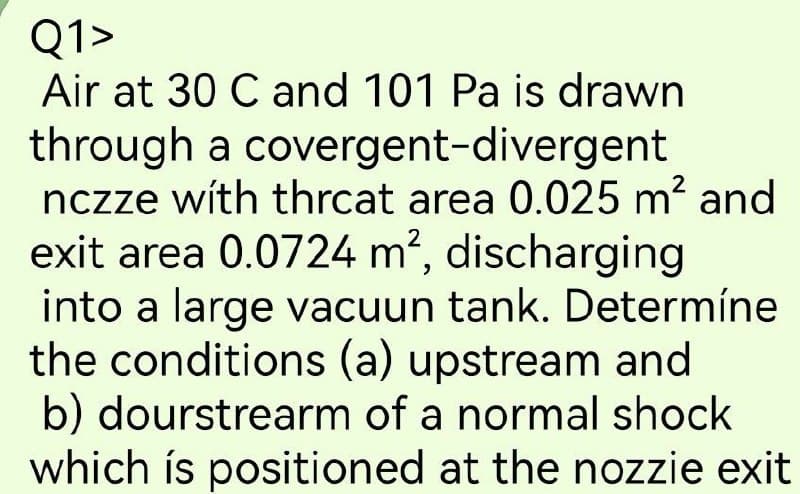 Q1>
Air at 30 C and 101 Pa is drawn
through a covergent-divergent
nczze with thrcat area 0.025 m² and
exit area 0.0724 m², discharging
into a large vacuun tank. Determíne
the conditions (a) upstream and
b) dourstrearm of a normal shock
which is positioned at the nozzie exit