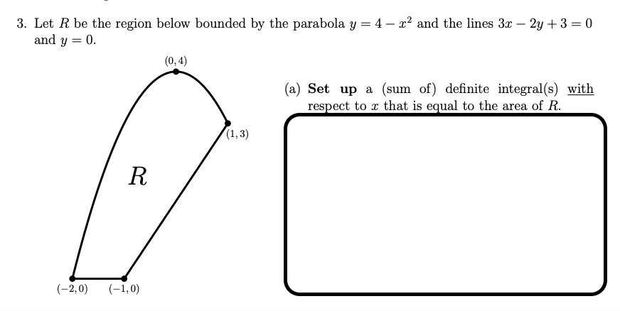 3. Let R be the region below bounded by the parabola y = 4 - x² and the lines 3x - 2y + 3 = 0
and y
0.
(0,4)
(a) Set up a (sum of) definite integral(s) with
respect to x that is equal to the area of R.
(1,3)
R
(-2,0) (-1,0)