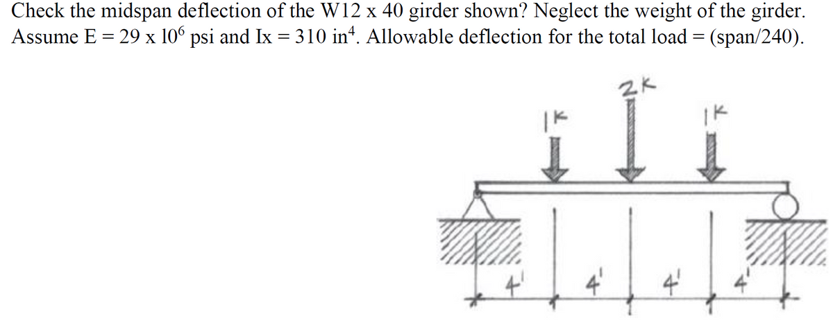 Check the midspan deflection of the W12 x 40 girder shown? Neglect the weight of the girder.
Assume E = 29 x 106 psi and Ix = 310 inª. Allowable deflection for the total load = (span/240).
2K
Jale
IK
