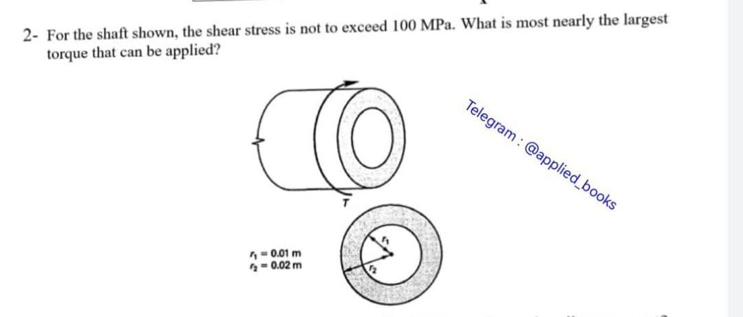2- For the shaft shown, the shear stress is not to exceed 100 MPa. What is most nearly the largest
torque that can be applied?
TO
= 0.01 m
= 0.02 m
Telegram: @applied_books