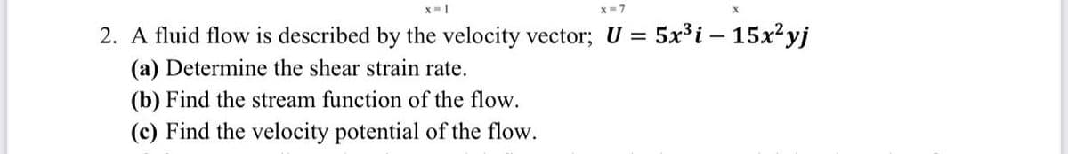 X=1
X=7
2. A fluid flow is described by the velocity vector; U = 5x³i - 15x²yj
(a) Determine the shear strain rate.
(b) Find the stream function of the flow.
(c) Find the velocity potential of the flow.