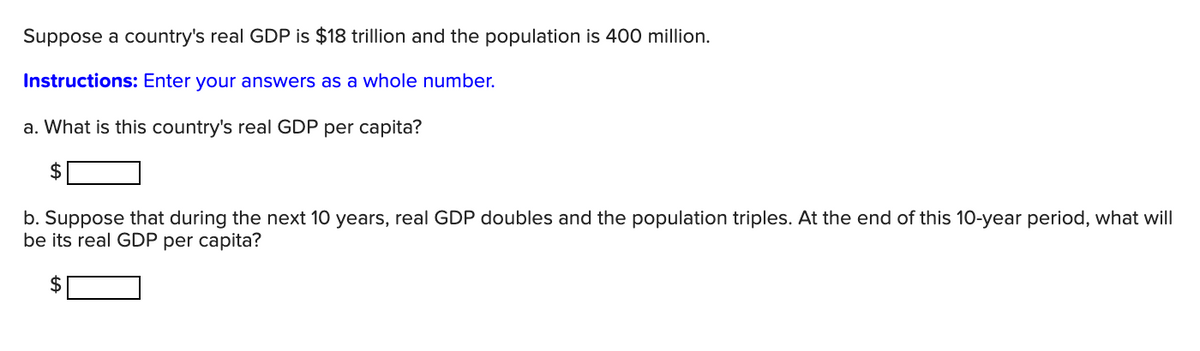 Suppose a country's real GDP is $18 trillion and the population is 400 million.
Instructions: Enter your answers as a whole number.
a. What is this country's real GDP per capita?
b. Suppose that during the next 10 years, real GDP doubles and the population triples. At the end of this 10-year period, what will
be its real GDP per capita?
2$

