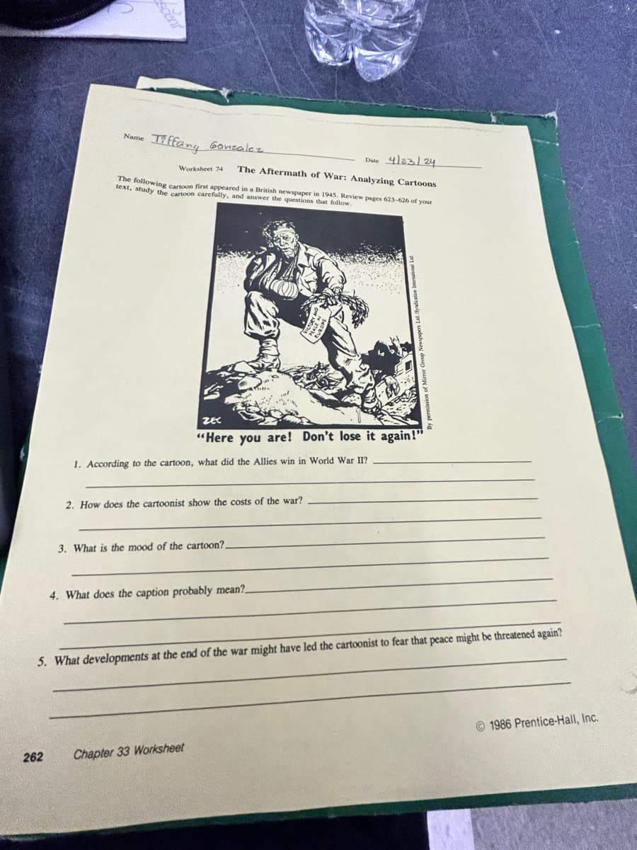 Scent
Name
Tiffany Gonzalez
Worksheet 74
Date 4/23/24
The Aftermath of War: Analyzing Cartoons
The following cartoon first appeared in a British newspaper in 1945. Review pages 623-626 of your
text, study the cartoon carefully, and answer the questions that follow.
ZEC
"Here you are! Don't lose it again!"
1. According to the cartoon, what did the Allies win in World War II?
2. How does the cartoonist show the costs of the war?
3. What is the mood of the cartoon?.
4. What does the caption probably mean?.
5. What developments at the end of the war might have led the cartoonist to fear that peace might be threatened again?
262
Chapter 33 Worksheet
1986 Prentice-Hall, Inc.