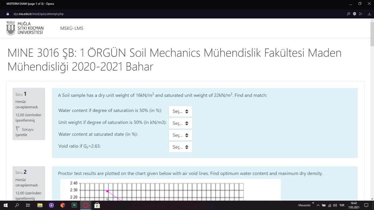 MIDTERM EXAM (page 1 of 3) - Opera
dys.mu.edu.tr/mod/quiz/attempt.php
MUOLA
MUĞLA
ŞITKI KOÇMAN
ÜNİVERSİTESİ
MSKÜ-LMS
MINE 3016 ŞB: 1 ÖRGÜN Soil Mechanics Mühendislik Fakültesi Maden
Mühendisliği 2020-2021 Bahar
Soru 1
A Soil sample has a dry unit weight of 16kN/m3 and saturated unit weight of 22KN/m³. Find and match:
Henüz
cevaplanmadı
Water content if degree of saturation is 50% (in %):
Seç. +
12,00 üzerinden
işaretlenmiş
Unit weight if degree of saturation is 50% (in kN/m3): Sec.
P Soruyu
işaretle
Water content at saturated state (in %):
Sç. +
Void ratio if Gs=2.63:
Seç. +
Soru 2
Proctor test results are plotted on the chart given below with air void lines. Find optimum water content and maximum dry density.
Henüz
2.40
cevaplanmadı
2.30
12,00 üzerinden
2 20
işaretlenmiş
16:42
Masaüstü
C 40) TUR
7.05.2021
