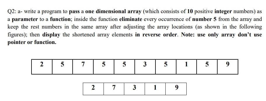Q2: a- write a program to pass a one dimensional array (which consists of 10 positive integer numbers) as
a parameter to a function; inside the function eliminate every occurrence of number 5 from the array and
keep the rest numbers in the same array after adjusting the array locations (as shown in the following
figures); then display the shortened array elements in reverse order. Note: use only array don't use
pointer or function.
2
5
7
5
3
5
1
5
9
2
3
1
9
