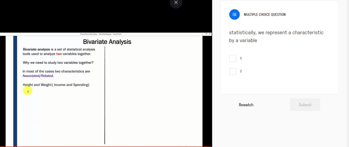 PowerPoint Slide Show - (BivarPart3.pptx)- PowerPoint
Bivariate Analysis
Bivariate analysis is a set of statistical analysis
tools used to analyze two variables together.
Why we need to study two variables together?
In most of the cases two characteristics are
Associated/Related.
Height and Weight| Income and Spending|
D
statistically, we represent a characteristic
by a variable
t
MULTIPLE CHOICE QUESTION
f
Rewatch
Submit