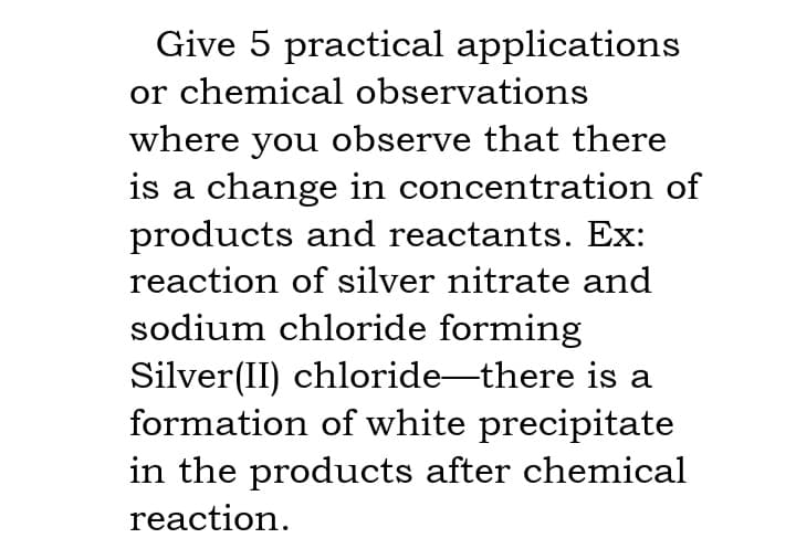 Give 5 practical applications
or chemical observations
where you observe that there
is a change in concentration of
products and reactants. Ex:
reaction of silver nitrate and
sodium chloride forming
Silver(II) chloride-there is a
formation of white precipitate
in the products after chemical
reaction.
