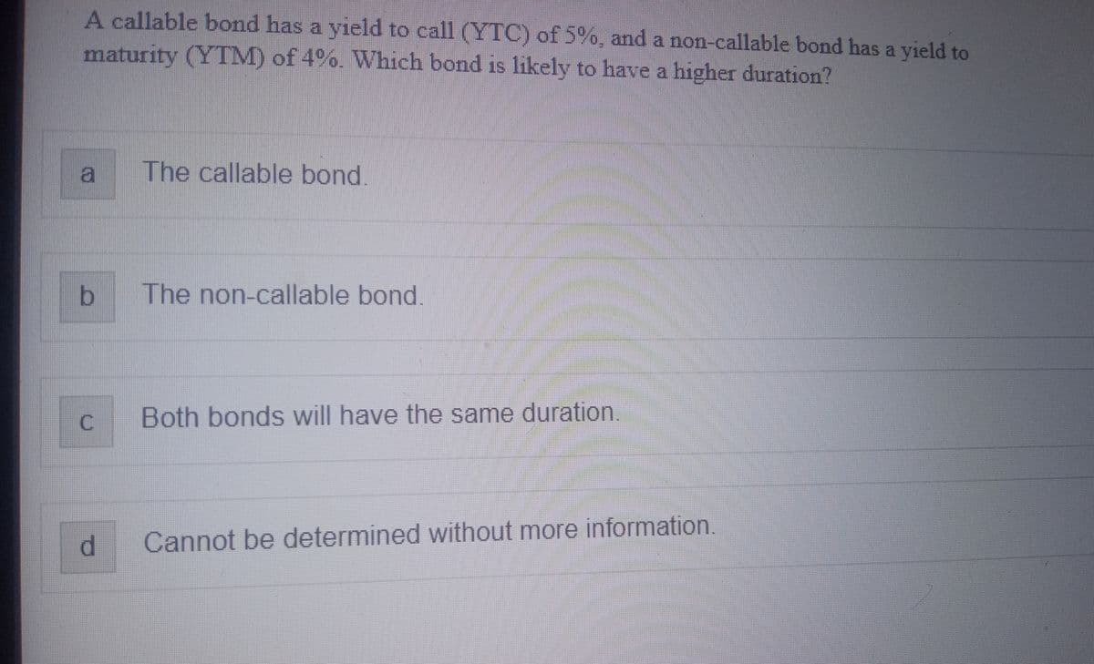 A callable bond has a yield to call (YTC) of 5%, and a non-callable bond has a yield to
maturity (YTM) of 4%. Which bond is likely to have a higher duration?
b
C
d
The callable bond
The non-callable bond.
Both bonds will have the same duration
Cannot be determined without more information.