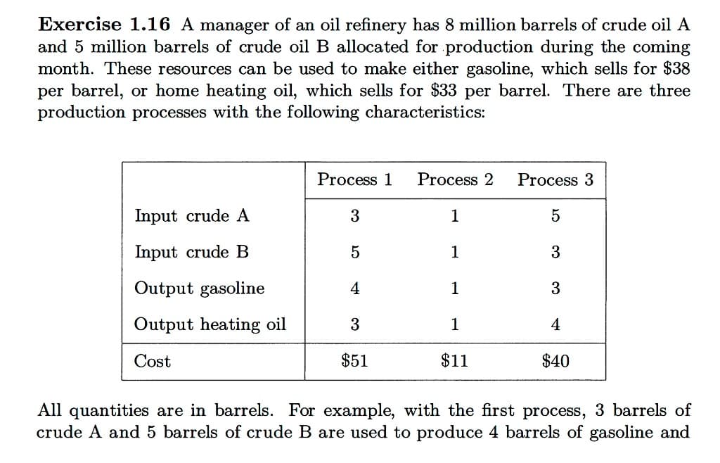 Exercise 1.16 A manager of an oil refinery has 8 million barrels of crude oil A
and 5 million barrels of crude oil B allocated for production during the coming
month. These resources can be used to make either gasoline, which sells for $38
per barrel, or home heating oil, which sells for $33 per barrel. There are three
production processes with the following characteristics:
Input crude A
Input crude B
Output gasoline
Output ating oil
Cost
Process 1 Process 2
3
1
5
4
3
$51
1
1
1
$11
Process 3
5
3
3
4
$40
All quantities are in barrels. For example, with the first process, 3 barrels of
crude A and 5 barrels of crude B are used to produce 4 barrels of gasoline and