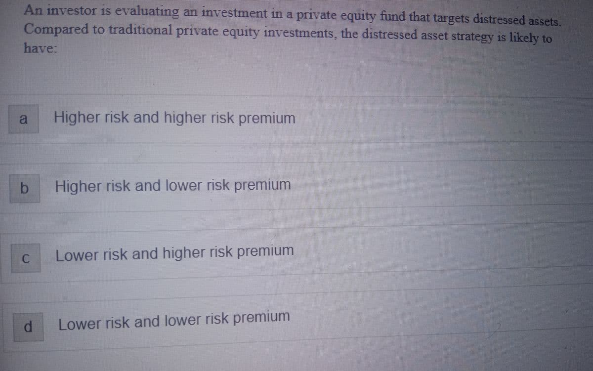 An investor is evaluating an investment in a private equity fund that targets distressed assets.
Compared to traditional private equity investments, the distressed asset strategy is likely to
have:
b
C
d
Higher risk and higher risk premium
Higher risk and lower risk premium
Lower risk and higher risk premium
Lower risk and lower risk premium